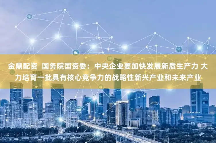 金鼎配资  国务院国资委：中央企业要加快发展新质生产力 大力培育一批具有核心竞争力的战略性新兴产业和未来产业