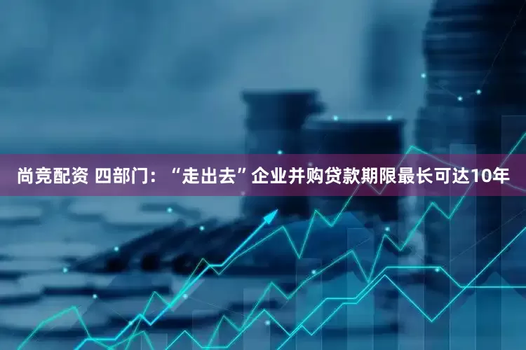 尚竞配资 四部门：“走出去”企业并购贷款期限最长可达10年