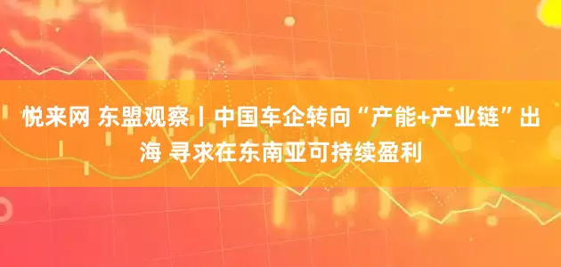 悦来网 东盟观察丨中国车企转向“产能+产业链”出海 寻求在东南亚可持续盈利