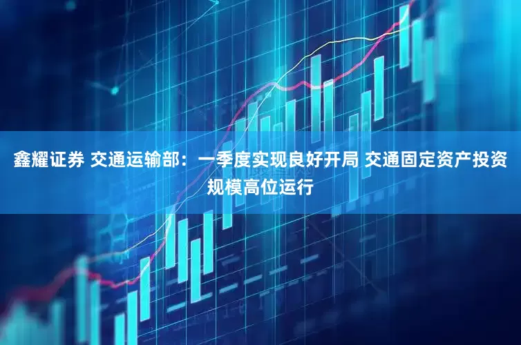 鑫耀证券 交通运输部：一季度实现良好开局 交通固定资产投资规模高位运行