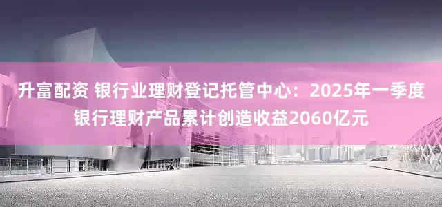 升富配资 银行业理财登记托管中心：2025年一季度银行理财产品累计创造收益2060亿元