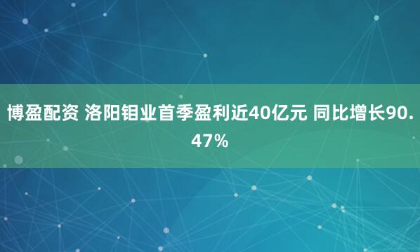 博盈配资 洛阳钼业首季盈利近40亿元 同比增长90.47%