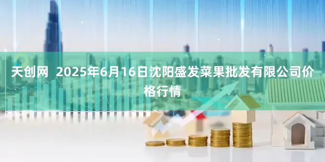 天创网  2025年6月16日沈阳盛发菜果批发有限公司价格行情