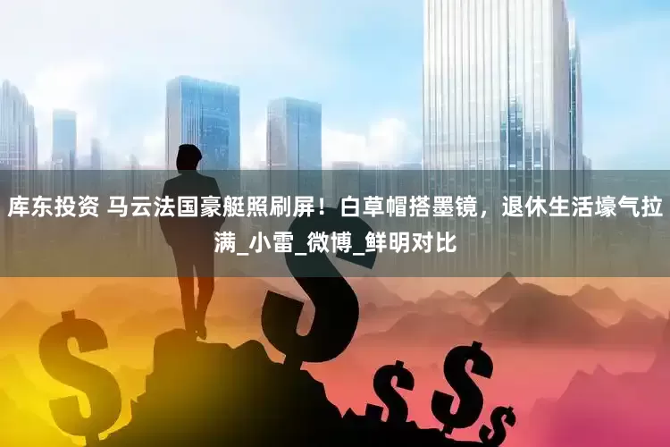 库东投资 马云法国豪艇照刷屏！白草帽搭墨镜，退休生活壕气拉满_小雷_微博_鲜明对比