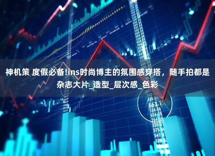 神机策 度假必备!ins时尚博主的氛围感穿搭，随手拍都是杂志大片_造型_层次感_色彩