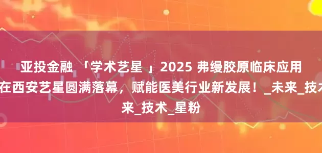 亚投金融 「学术艺星 」2025 弗缦胶原临床应用研讨会在西安艺星圆满落幕，赋能医美行业新发展！_未来_技术_星粉
