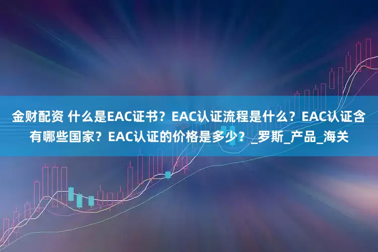 金财配资 什么是EAC证书？EAC认证流程是什么？EAC认证含有哪些国家？EAC认证的价格是多少？_罗斯_产品_海关