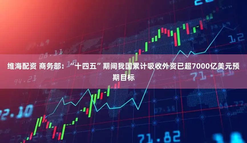 维海配资 商务部：“十四五”期间我国累计吸收外资已超7000亿美元预期目标