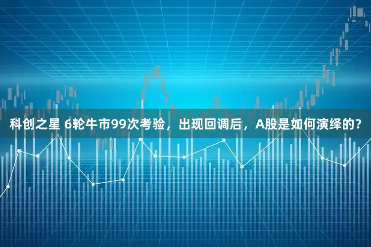 科创之星 6轮牛市99次考验，出现回调后，A股是如何演绎的？