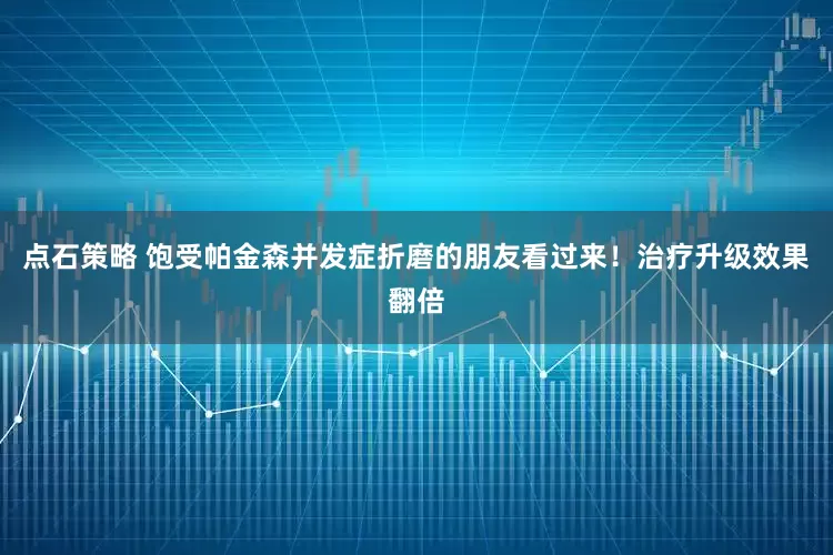 点石策略 饱受帕金森并发症折磨的朋友看过来！治疗升级效果翻倍